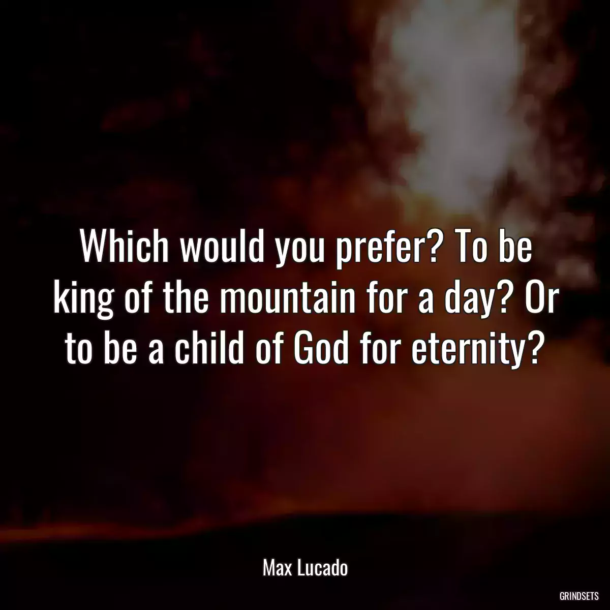 Which would you prefer? To be king of the mountain for a day? Or to be a child of God for eternity?