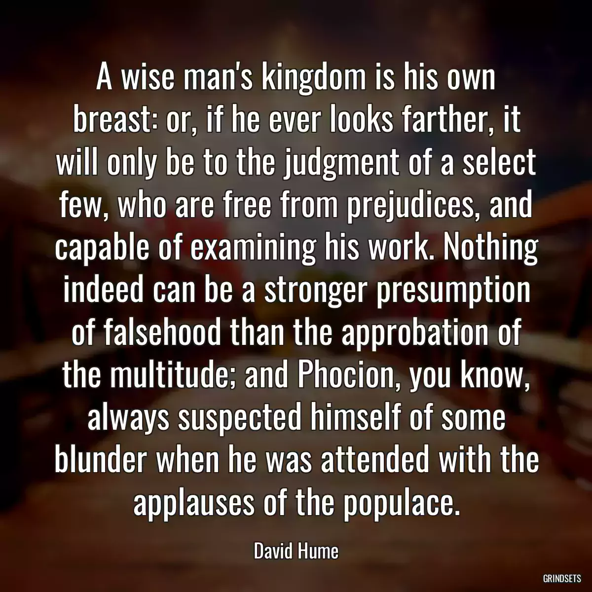 A wise man\'s kingdom is his own breast: or, if he ever looks farther, it will only be to the judgment of a select few, who are free from prejudices, and capable of examining his work. Nothing indeed can be a stronger presumption of falsehood than the approbation of the multitude; and Phocion, you know, always suspected himself of some blunder when he was attended with the applauses of the populace.