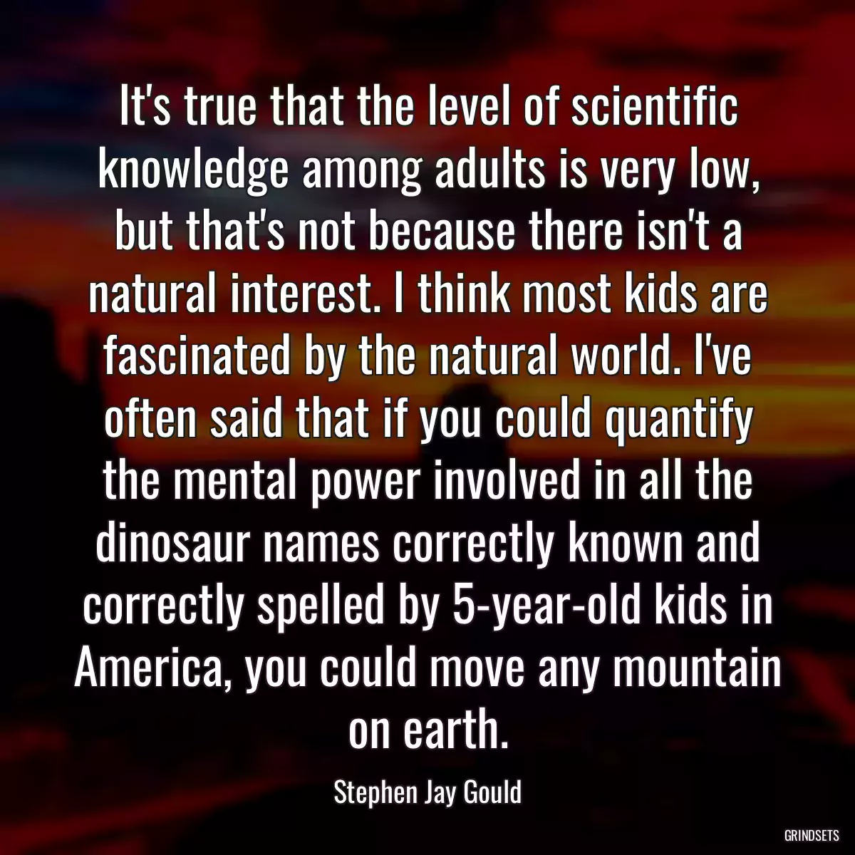 It\'s true that the level of scientific knowledge among adults is very low, but that\'s not because there isn\'t a natural interest. I think most kids are fascinated by the natural world. I\'ve often said that if you could quantify the mental power involved in all the dinosaur names correctly known and correctly spelled by 5-year-old kids in America, you could move any mountain on earth.