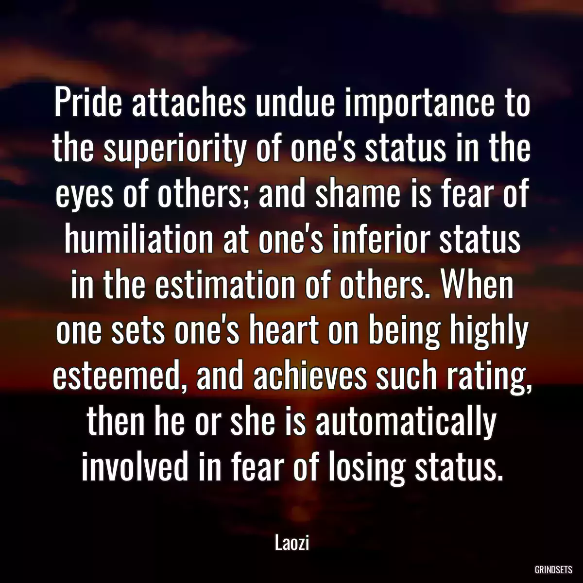 Pride attaches undue importance to the superiority of one\'s status in the eyes of others; and shame is fear of humiliation at one\'s inferior status in the estimation of others. When one sets one\'s heart on being highly esteemed, and achieves such rating, then he or she is automatically involved in fear of losing status.