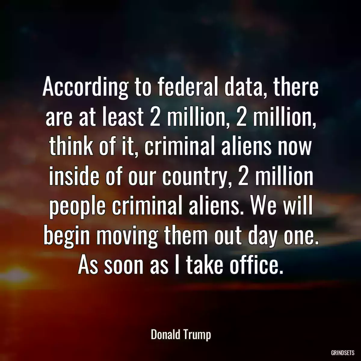 According to federal data, there are at least 2 million, 2 million, think of it, criminal aliens now inside of our country, 2 million people criminal aliens. We will begin moving them out day one. As soon as I take office.