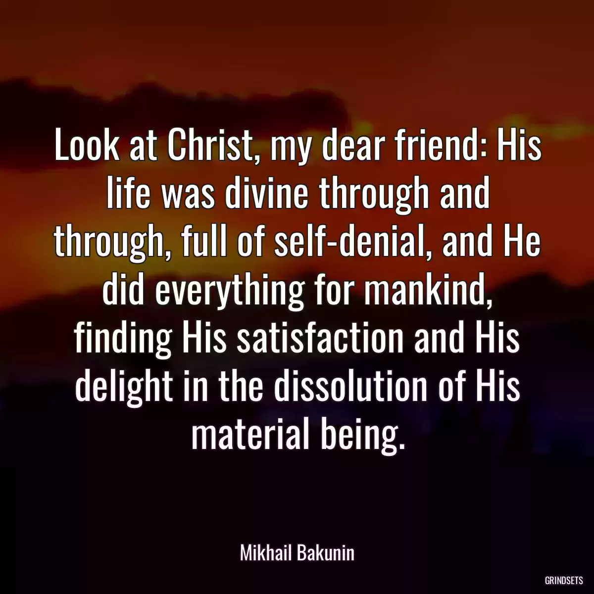 Look at Christ, my dear friend: His life was divine through and through, full of self-denial, and He did everything for mankind, finding His satisfaction and His delight in the dissolution of His material being.