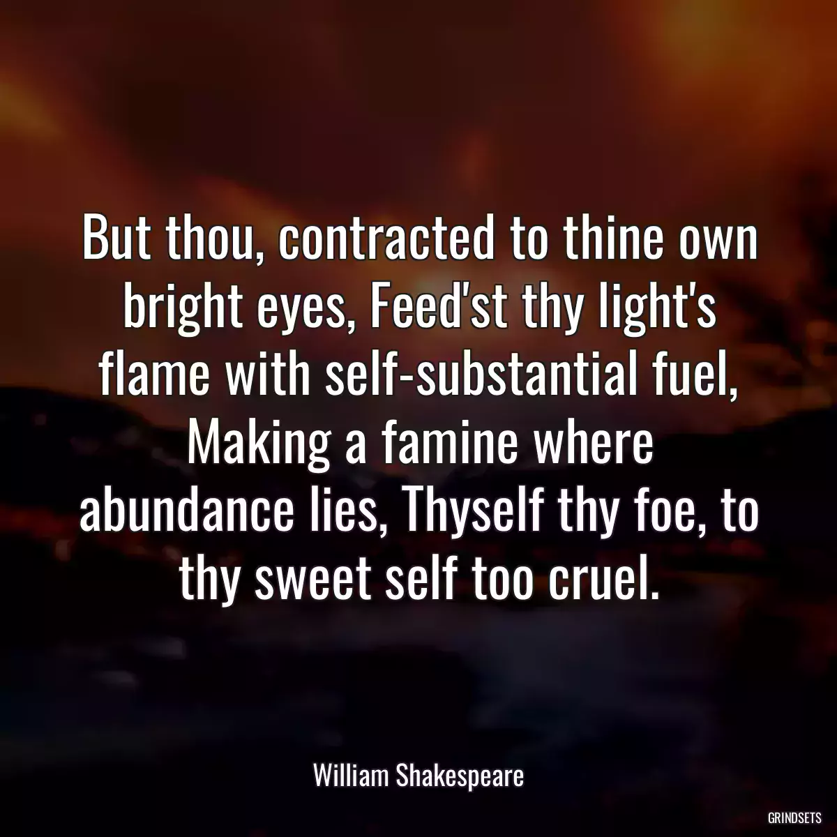 But thou, contracted to thine own bright eyes, Feed\'st thy light\'s flame with self-substantial fuel, Making a famine where abundance lies, Thyself thy foe, to thy sweet self too cruel.