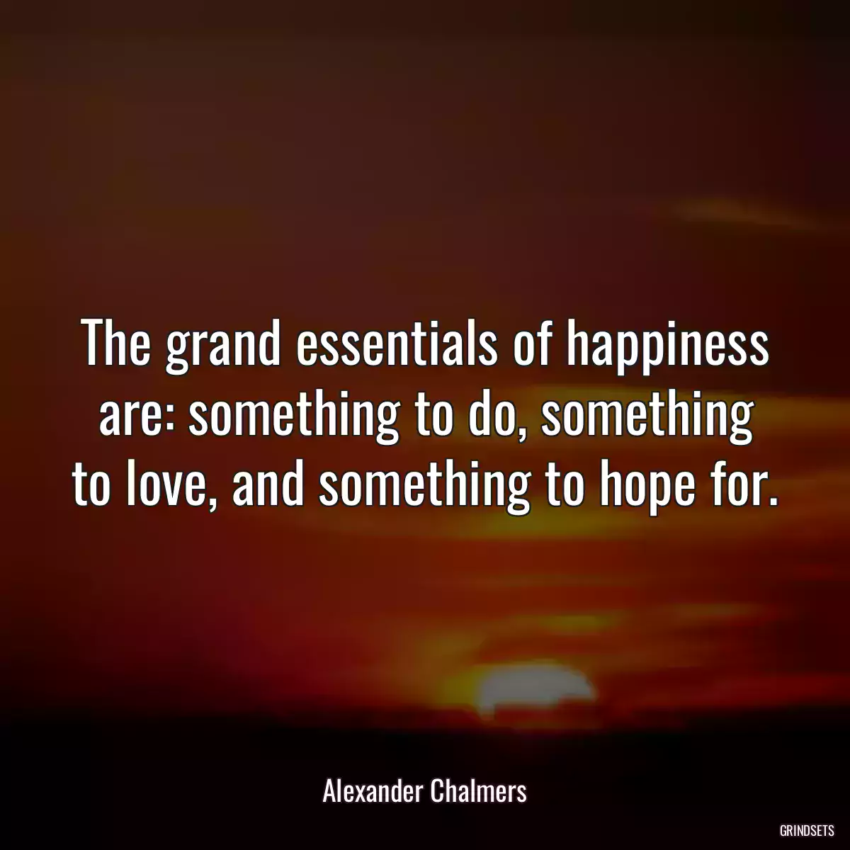 The grand essentials of happiness are: something to do, something to love, and something to hope for.