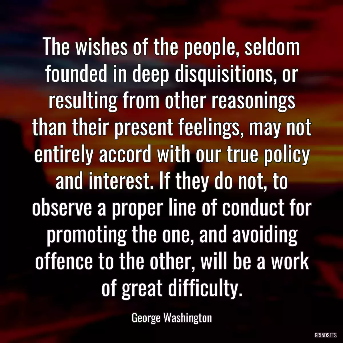 The wishes of the people, seldom founded in deep disquisitions, or resulting from other reasonings than their present feelings, may not entirely accord with our true policy and interest. If they do not, to observe a proper line of conduct for promoting the one, and avoiding offence to the other, will be a work of great difficulty.