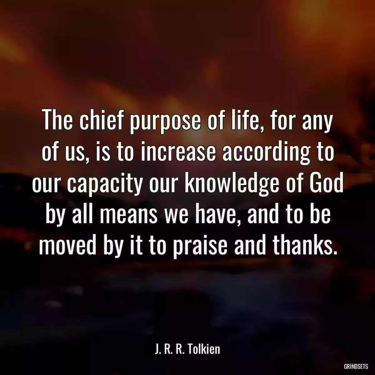 The chief purpose of life, for any of us, is to increase according to our capacity our knowledge of God by all means we have, and to be moved by it to praise and thanks.