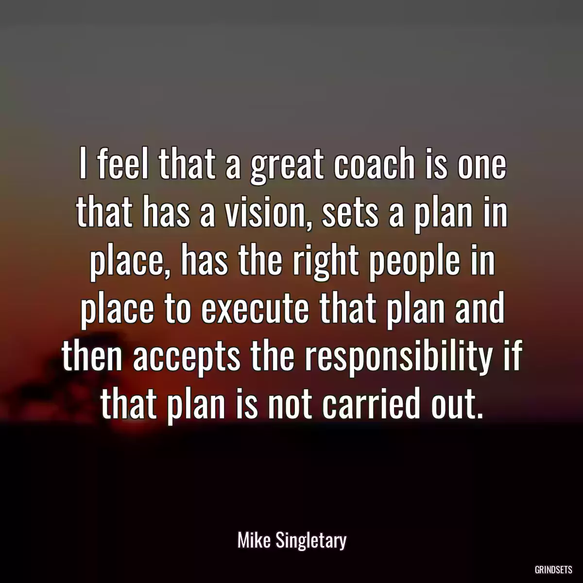 I feel that a great coach is one that has a vision, sets a plan in place, has the right people in place to execute that plan and then accepts the responsibility if that plan is not carried out.