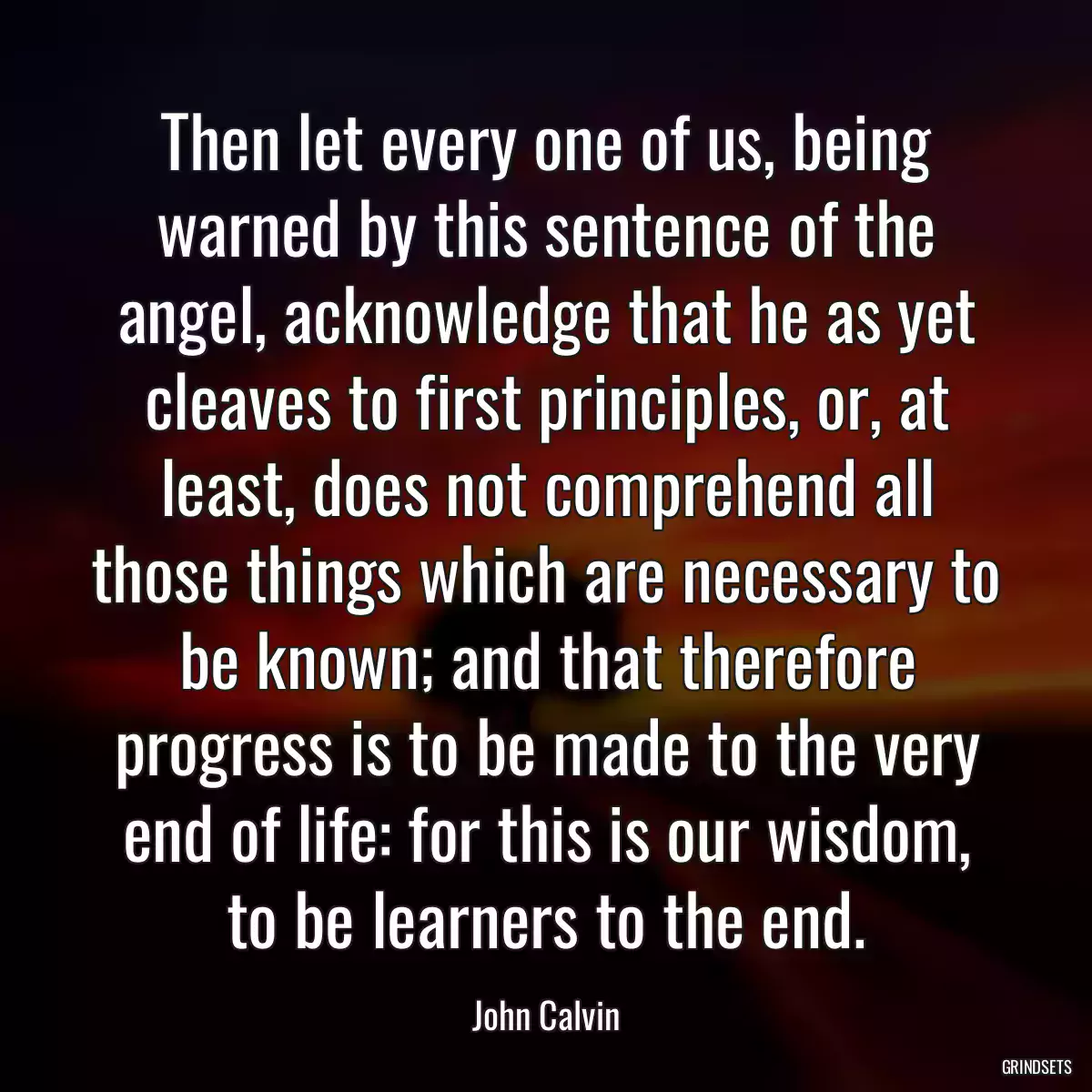 Then let every one of us, being warned by this sentence of the angel, acknowledge that he as yet cleaves to first principles, or, at least, does not comprehend all those things which are necessary to be known; and that therefore progress is to be made to the very end of life: for this is our wisdom, to be learners to the end.