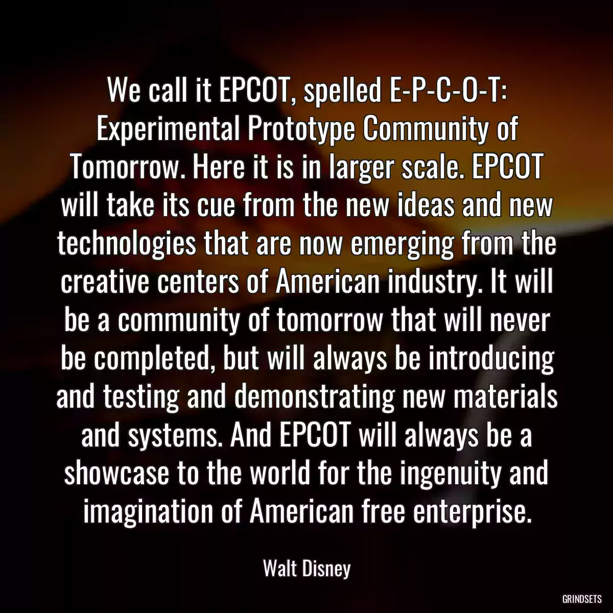 We call it EPCOT, spelled E-P-C-O-T: Experimental Prototype Community of Tomorrow. Here it is in larger scale. EPCOT will take its cue from the new ideas and new technologies that are now emerging from the creative centers of American industry. It will be a community of tomorrow that will never be completed, but will always be introducing and testing and demonstrating new materials and systems. And EPCOT will always be a showcase to the world for the ingenuity and imagination of American free enterprise.