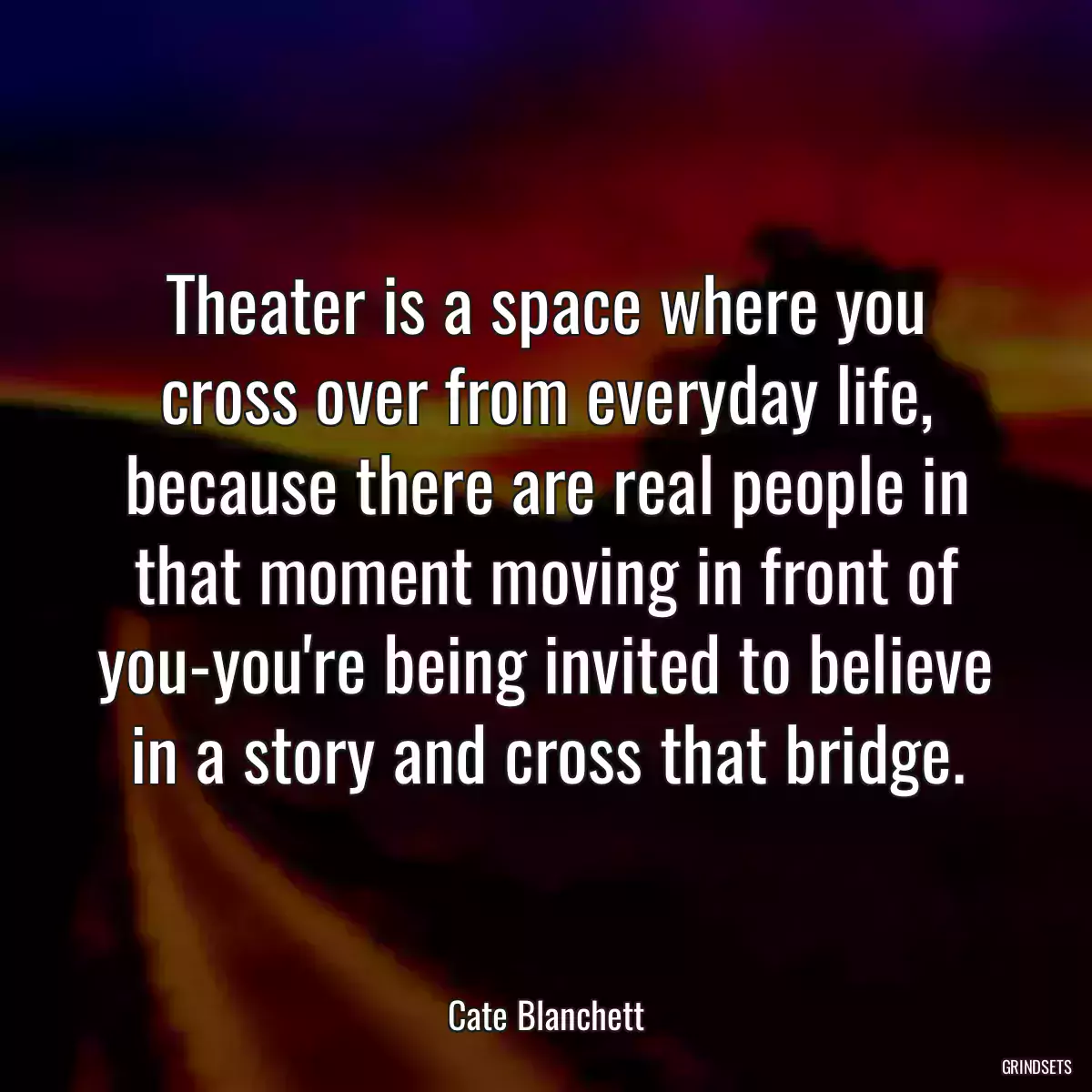 Theater is a space where you cross over from everyday life, because there are real people in that moment moving in front of you-you\'re being invited to believe in a story and cross that bridge.