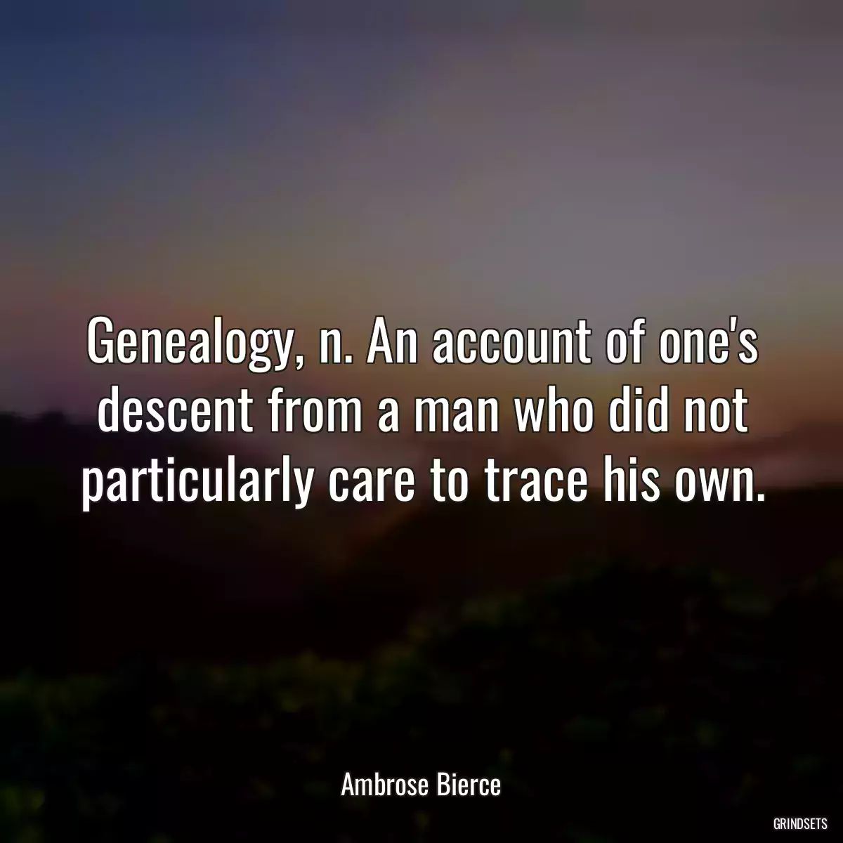 Genealogy, n. An account of one\'s descent from a man who did not particularly care to trace his own.