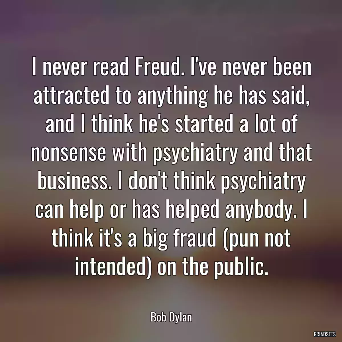 I never read Freud. I\'ve never been attracted to anything he has said, and I think he\'s started a lot of nonsense with psychiatry and that business. I don\'t think psychiatry can help or has helped anybody. I think it\'s a big fraud (pun not intended) on the public.