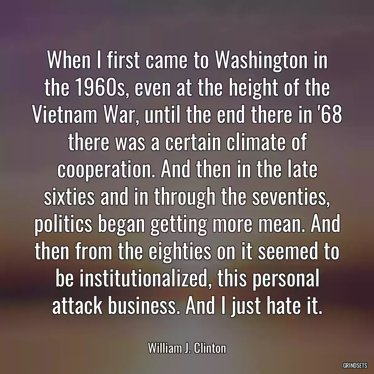 When I first came to Washington in the 1960s, even at the height of the Vietnam War, until the end there in \'68 there was a certain climate of cooperation. And then in the late sixties and in through the seventies, politics began getting more mean. And then from the eighties on it seemed to be institutionalized, this personal attack business. And I just hate it.