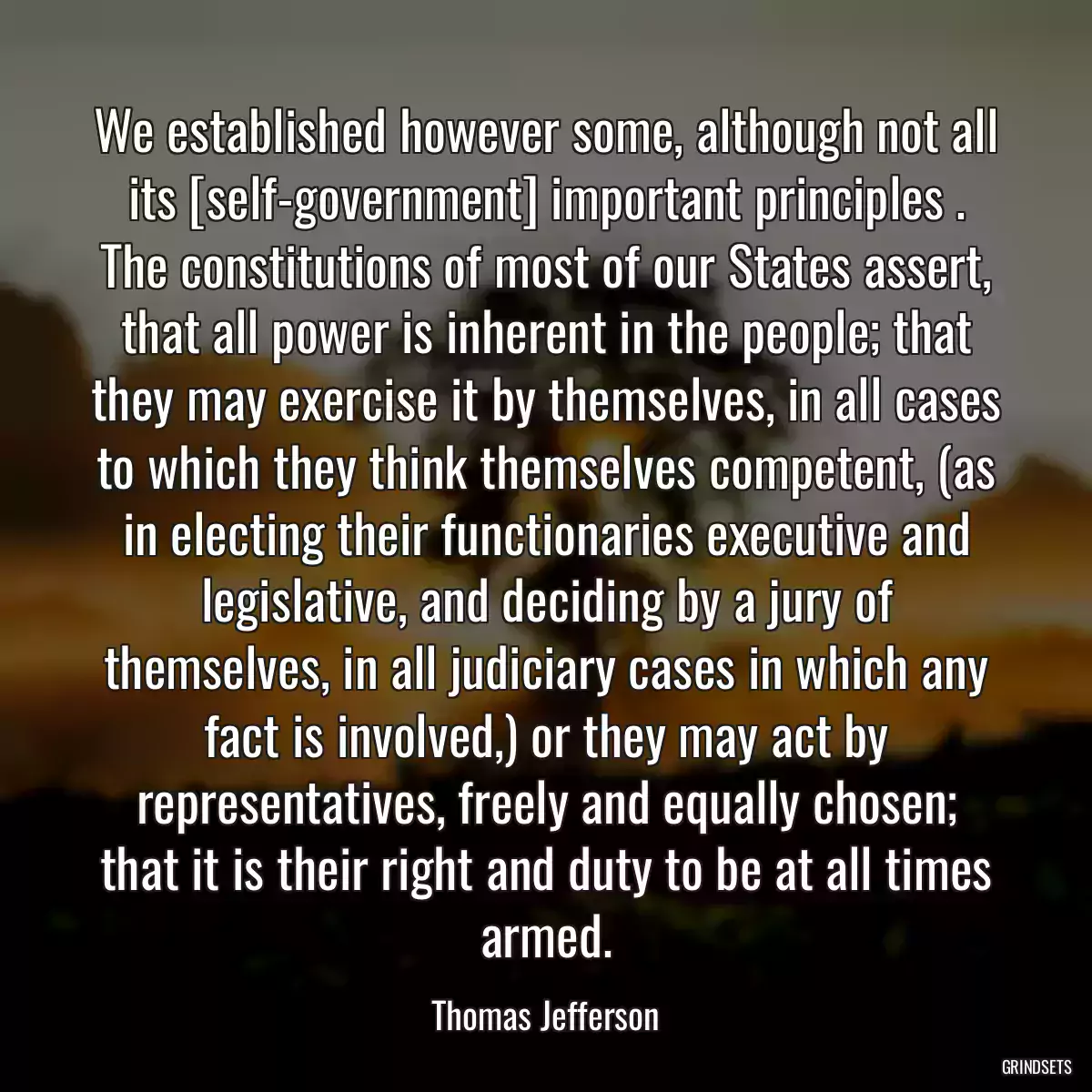 We established however some, although not all its [self-government] important principles . The constitutions of most of our States assert, that all power is inherent in the people; that they may exercise it by themselves, in all cases to which they think themselves competent, (as in electing their functionaries executive and legislative, and deciding by a jury of themselves, in all judiciary cases in which any fact is involved,) or they may act by representatives, freely and equally chosen; that it is their right and duty to be at all times armed.