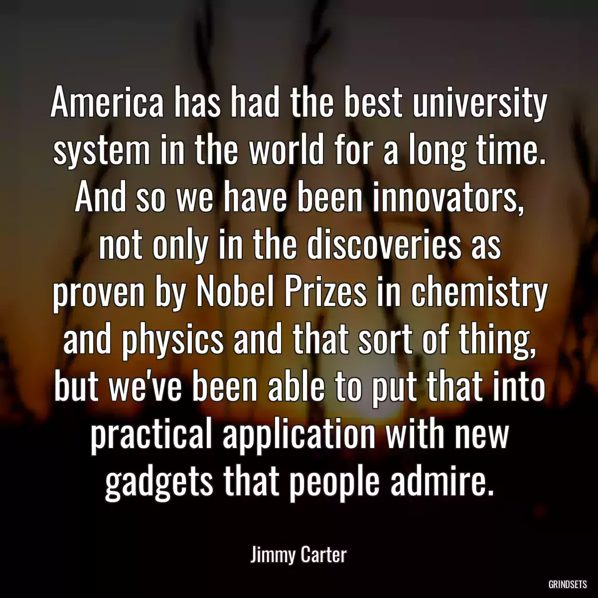 America has had the best university system in the world for a long time. And so we have been innovators, not only in the discoveries as proven by Nobel Prizes in chemistry and physics and that sort of thing, but we\'ve been able to put that into practical application with new gadgets that people admire.