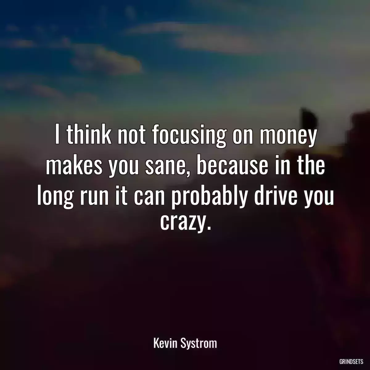 I think not focusing on money makes you sane, because in the long run it can probably drive you crazy.