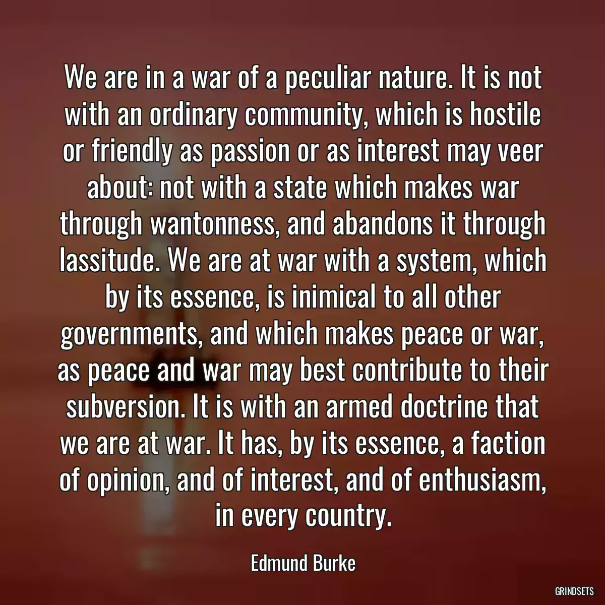 We are in a war of a peculiar nature. It is not with an ordinary community, which is hostile or friendly as passion or as interest may veer about: not with a state which makes war through wantonness, and abandons it through lassitude. We are at war with a system, which by its essence, is inimical to all other governments, and which makes peace or war, as peace and war may best contribute to their subversion. It is with an armed doctrine that we are at war. It has, by its essence, a faction of opinion, and of interest, and of enthusiasm, in every country.