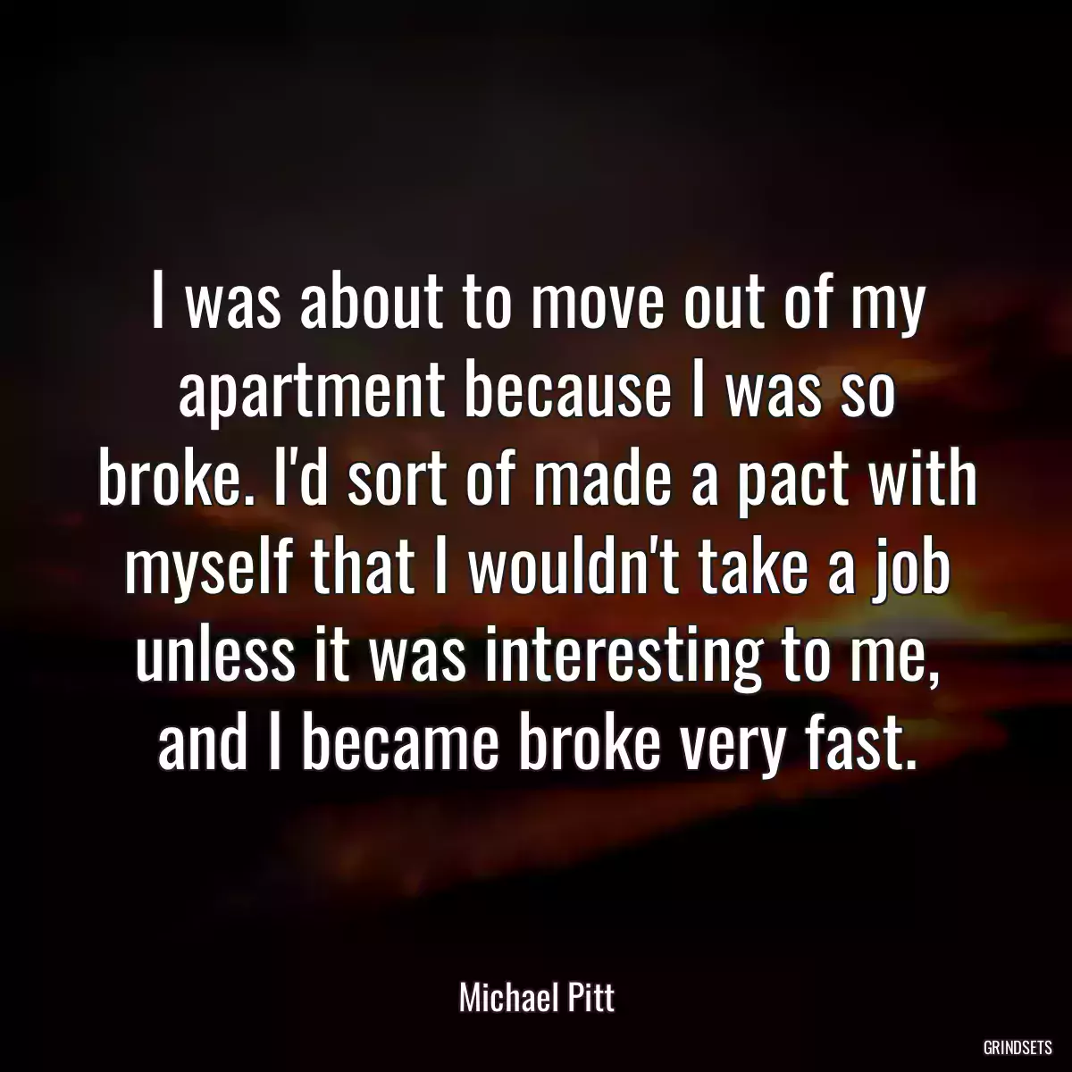 I was about to move out of my apartment because I was so broke. I\'d sort of made a pact with myself that I wouldn\'t take a job unless it was interesting to me, and I became broke very fast.