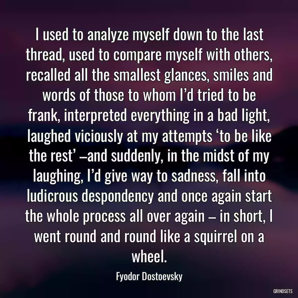 I used to analyze myself down to the last thread, used to compare myself with others, recalled all the smallest glances, smiles and words of those to whom I’d tried to be frank, interpreted everything in a bad light, laughed viciously at my attempts ‘to be like the rest’ –and suddenly, in the midst of my laughing, I’d give way to sadness, fall into ludicrous despondency and once again start the whole process all over again – in short, I went round and round like a squirrel on a wheel.