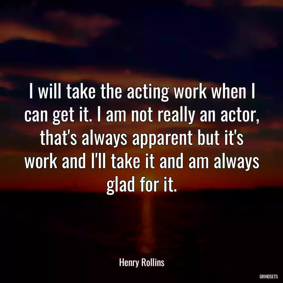 I will take the acting work when I can get it. I am not really an actor, that\'s always apparent but it\'s work and I\'ll take it and am always glad for it.