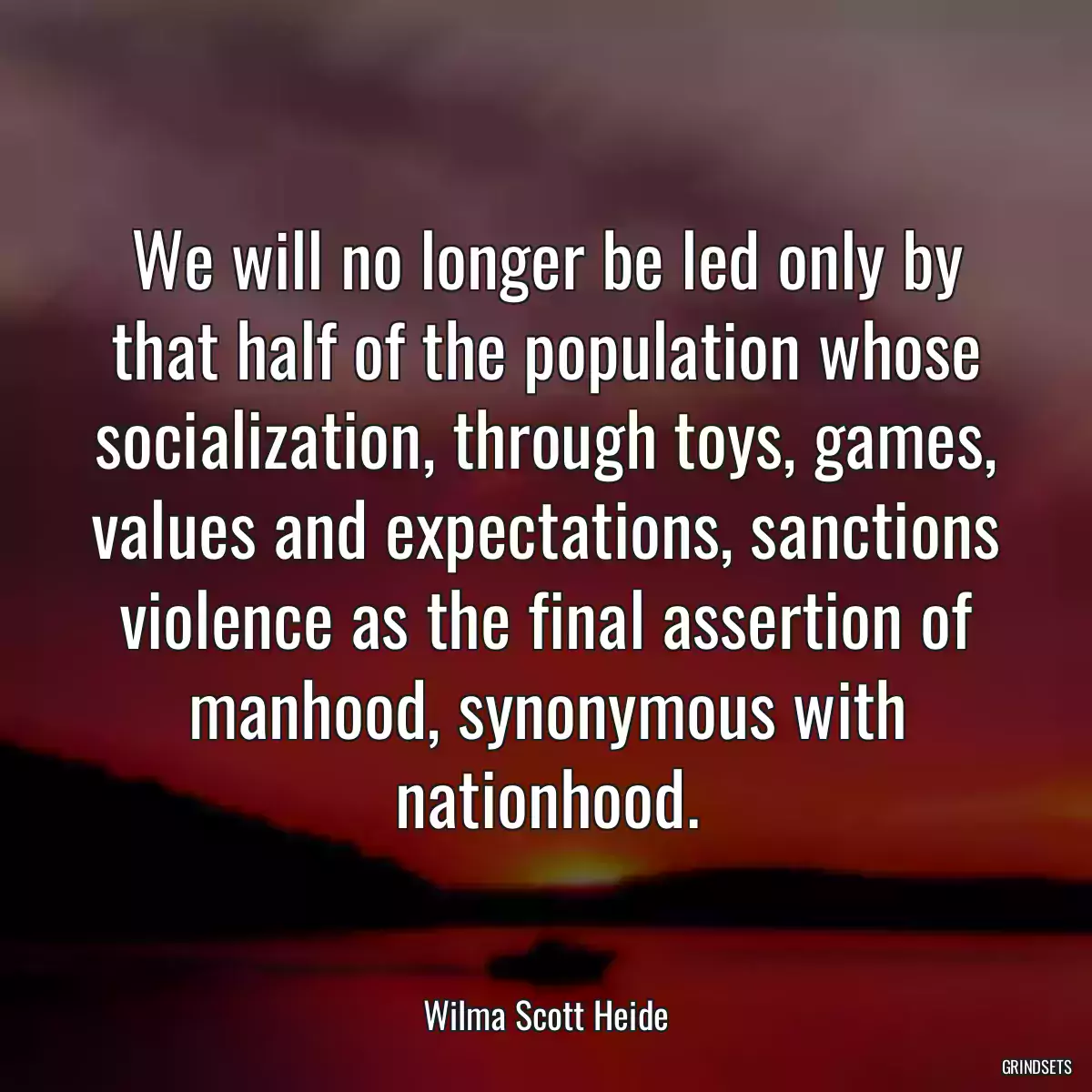 We will no longer be led only by that half of the population whose socialization, through toys, games, values and expectations, sanctions violence as the final assertion of manhood, synonymous with nationhood.