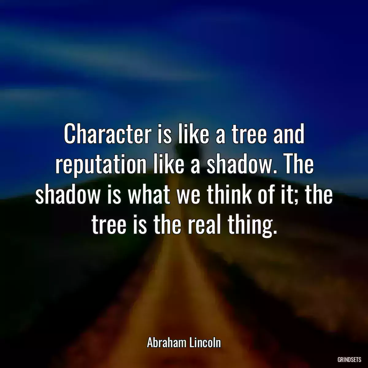 Character is like a tree and reputation like a shadow. The shadow is what we think of it; the tree is the real thing.