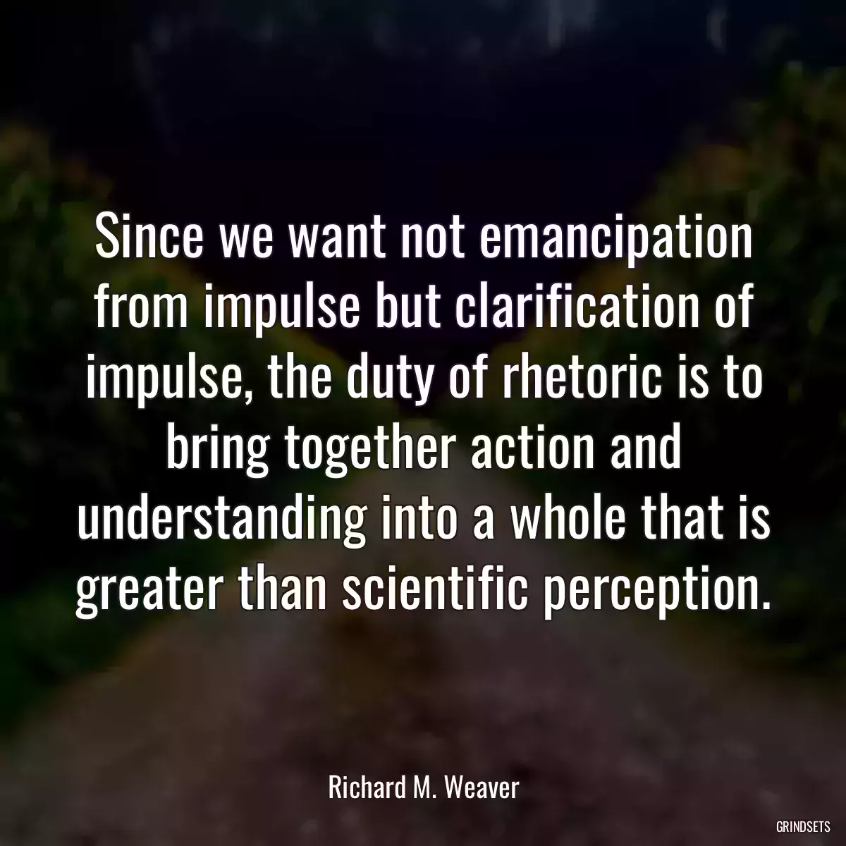 Since we want not emancipation from impulse but clarification of impulse, the duty of rhetoric is to bring together action and understanding into a whole that is greater than scientific perception.