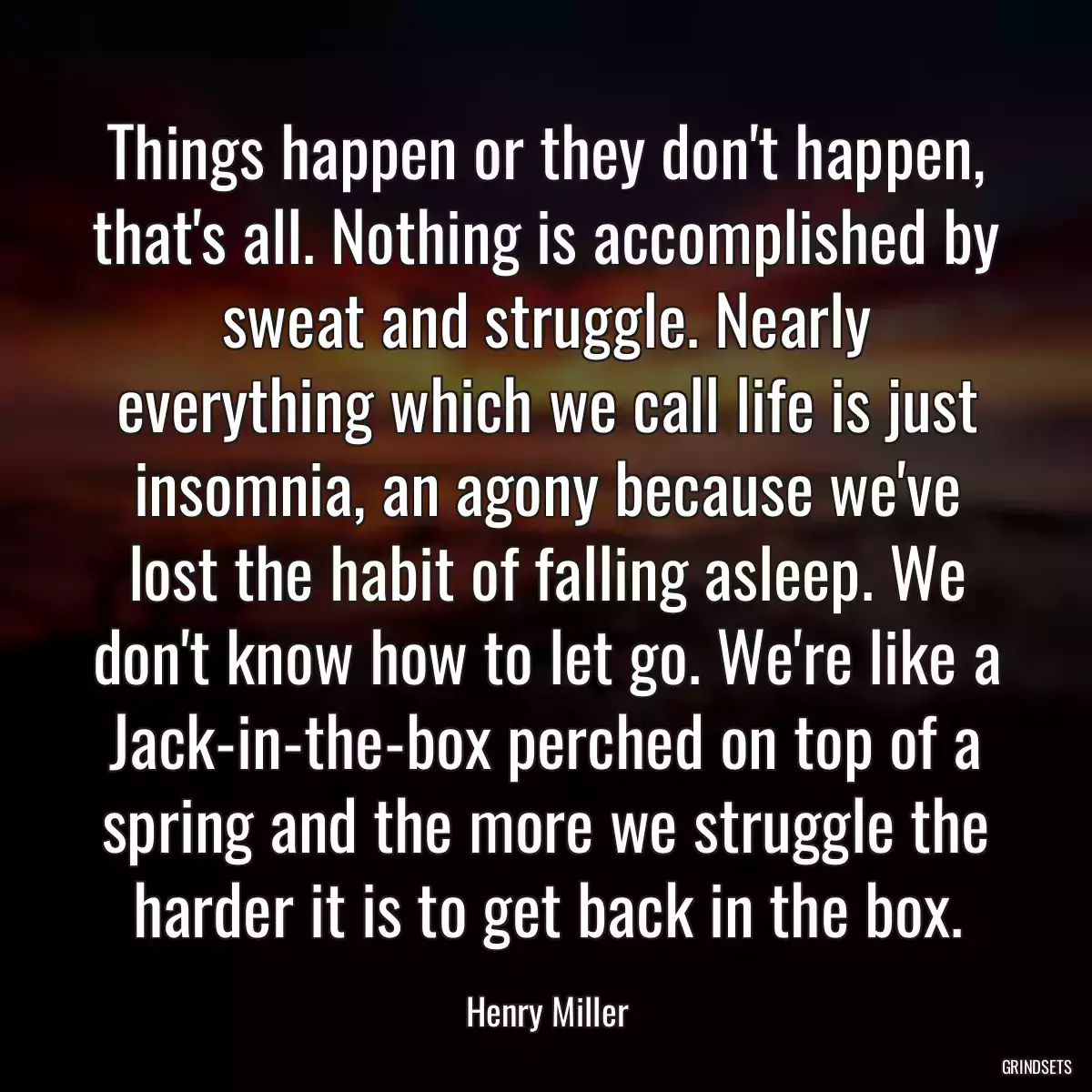 Things happen or they don\'t happen, that\'s all. Nothing is accomplished by sweat and struggle. Nearly everything which we call life is just insomnia, an agony because we\'ve lost the habit of falling asleep. We don\'t know how to let go. We\'re like a Jack-in-the-box perched on top of a spring and the more we struggle the harder it is to get back in the box.