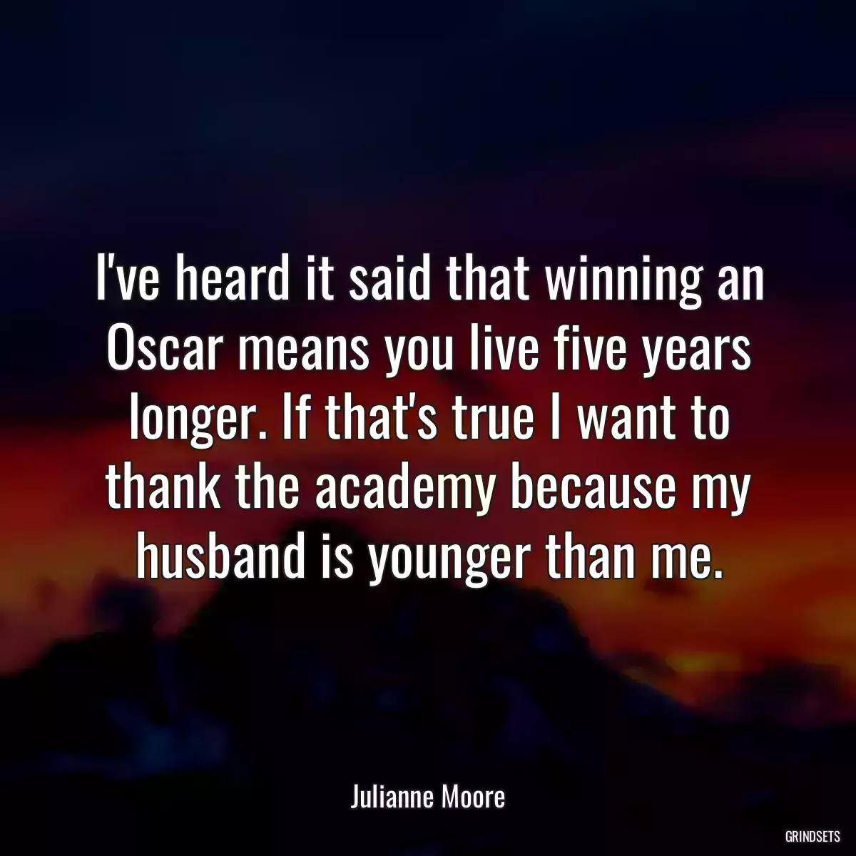 I\'ve heard it said that winning an Oscar means you live five years longer. If that\'s true I want to thank the academy because my husband is younger than me.