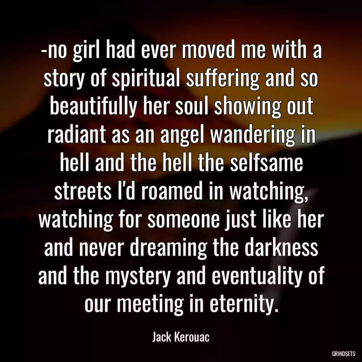 -no girl had ever moved me with a story of spiritual suffering and so beautifully her soul showing out radiant as an angel wandering in hell and the hell the selfsame streets I\'d roamed in watching, watching for someone just like her and never dreaming the darkness and the mystery and eventuality of our meeting in eternity.