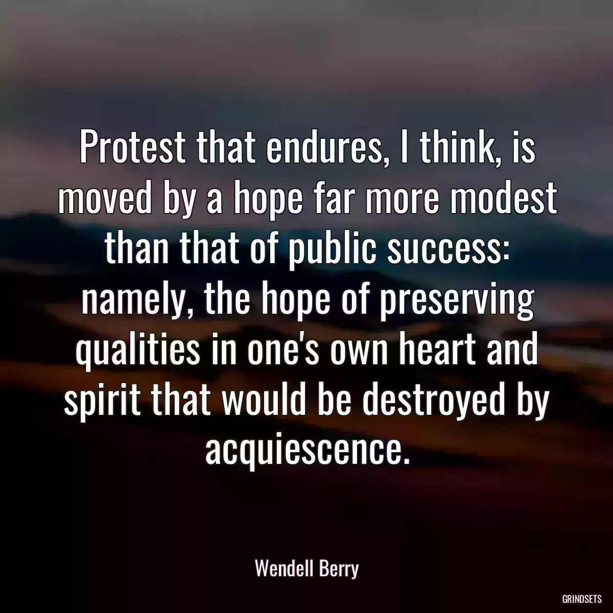 Protest that endures, I think, is moved by a hope far more modest than that of public success: namely, the hope of preserving qualities in one\'s own heart and spirit that would be destroyed by acquiescence.