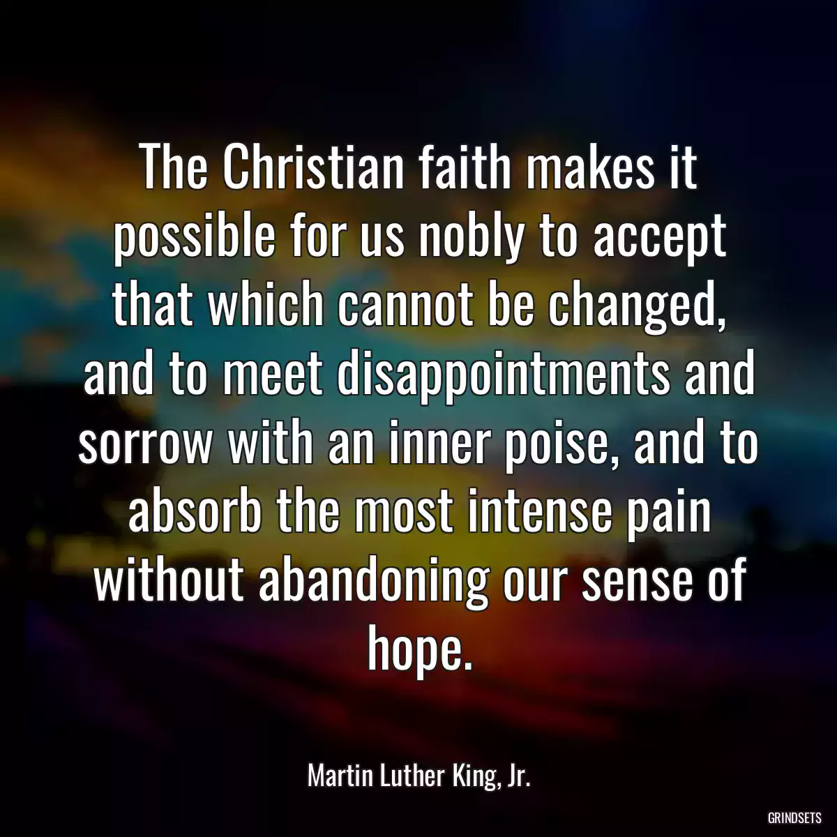 The Christian faith makes it possible for us nobly to accept that which cannot be changed, and to meet disappointments and sorrow with an inner poise, and to absorb the most intense pain without abandoning our sense of hope.