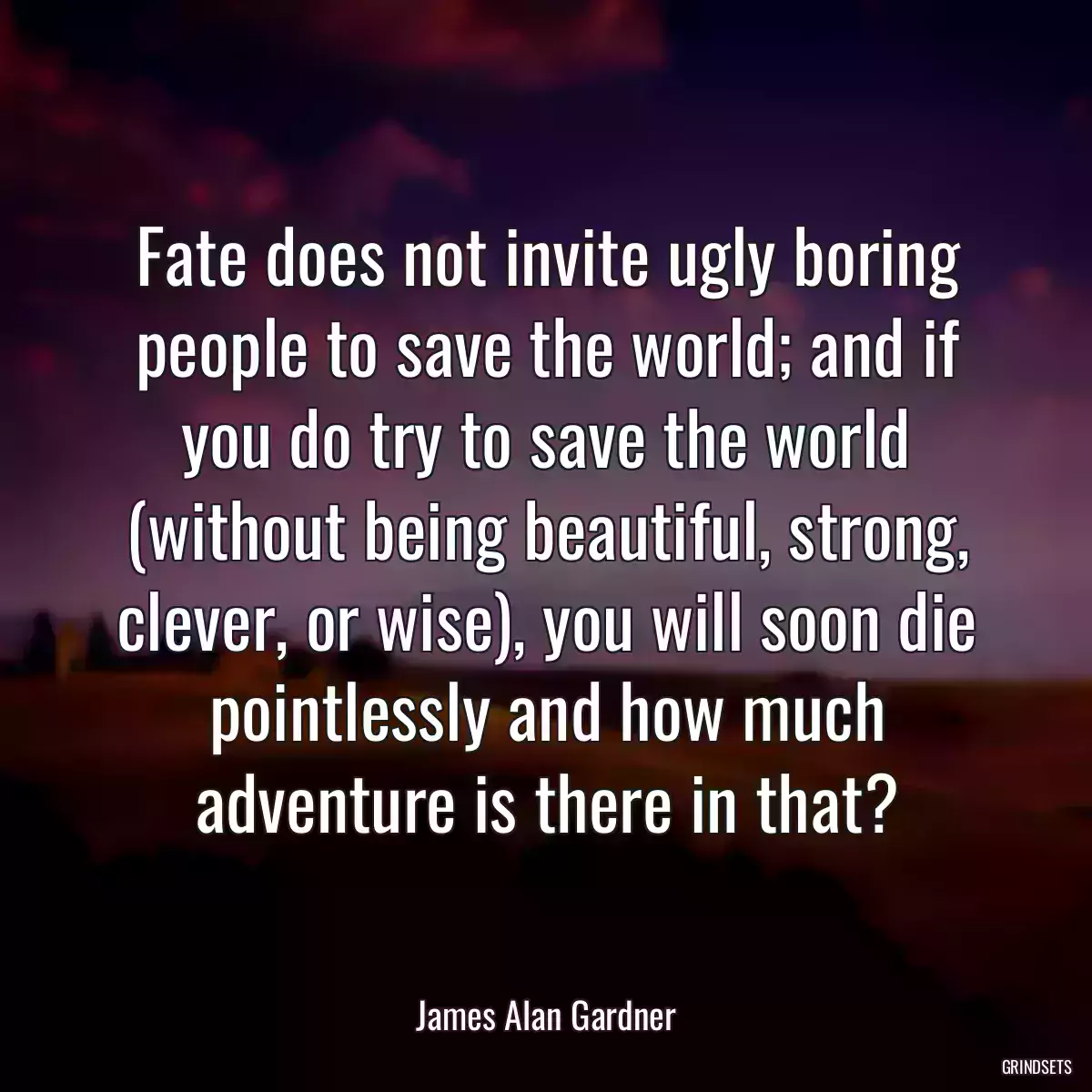 Fate does not invite ugly boring people to save the world; and if you do try to save the world (without being beautiful, strong, clever, or wise), you will soon die pointlessly and how much adventure is there in that?