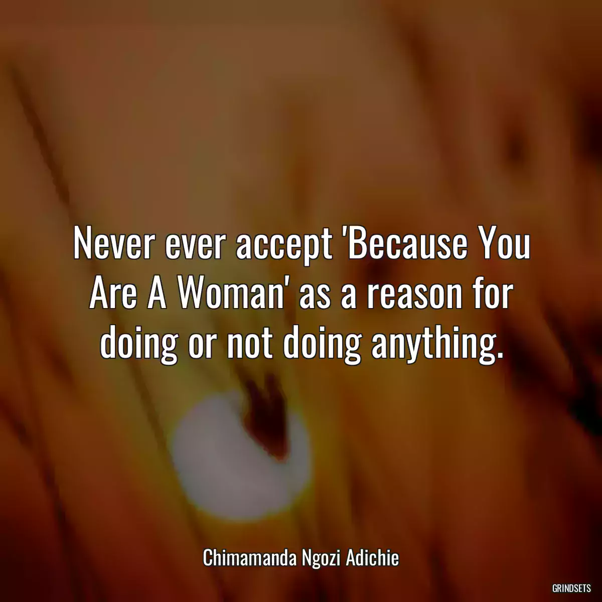 Never ever accept \'Because You Are A Woman\' as a reason for doing or not doing anything.