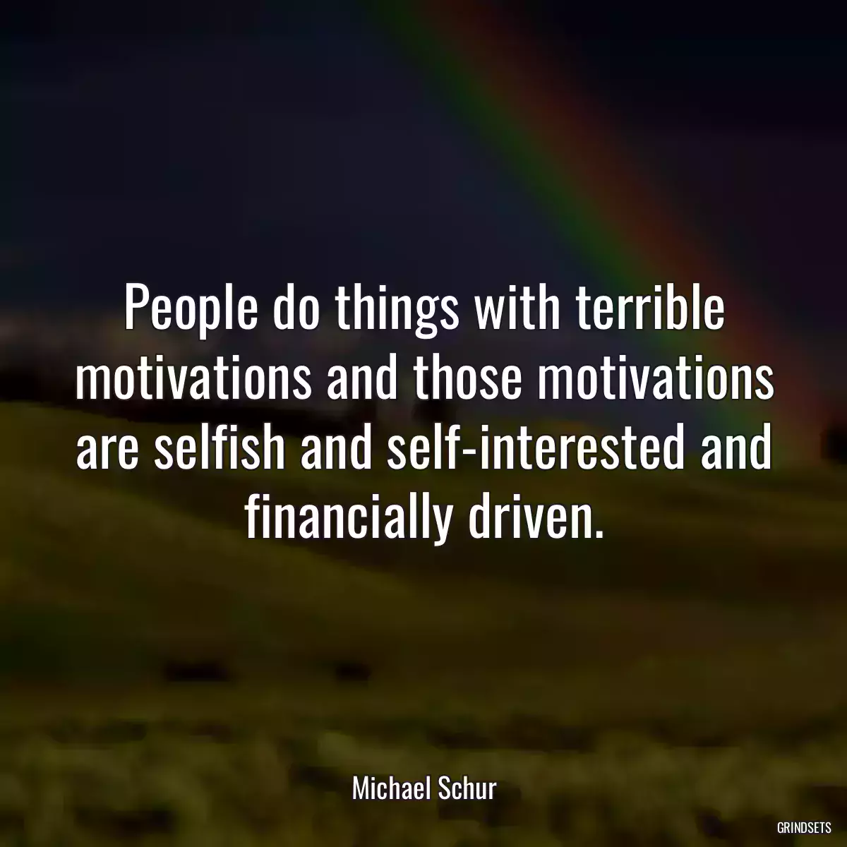 People do things with terrible motivations and those motivations are selfish and self-interested and financially driven.