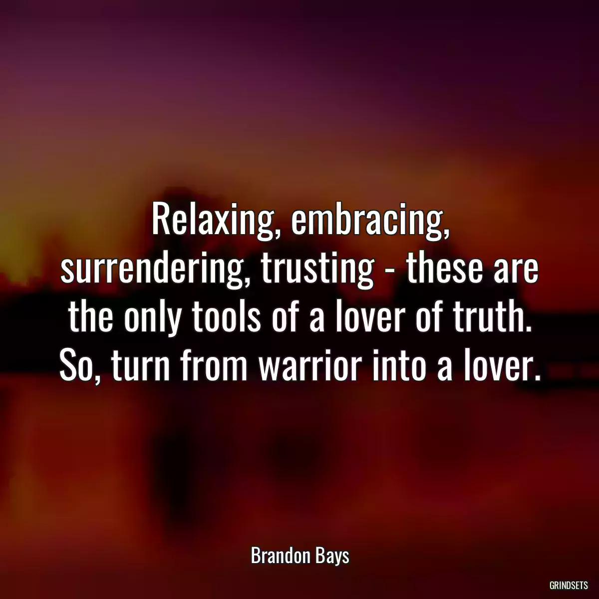 Relaxing, embracing, surrendering, trusting - these are the only tools of a lover of truth. So, turn from warrior into a lover.