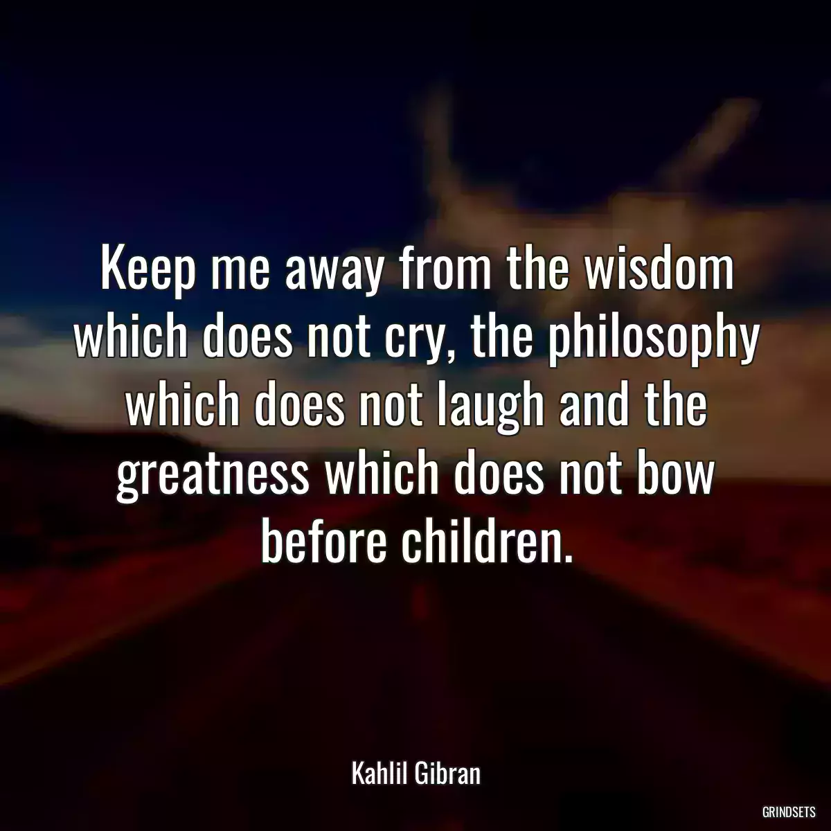 Keep me away from the wisdom which does not cry, the philosophy which does not laugh and the greatness which does not bow before children.