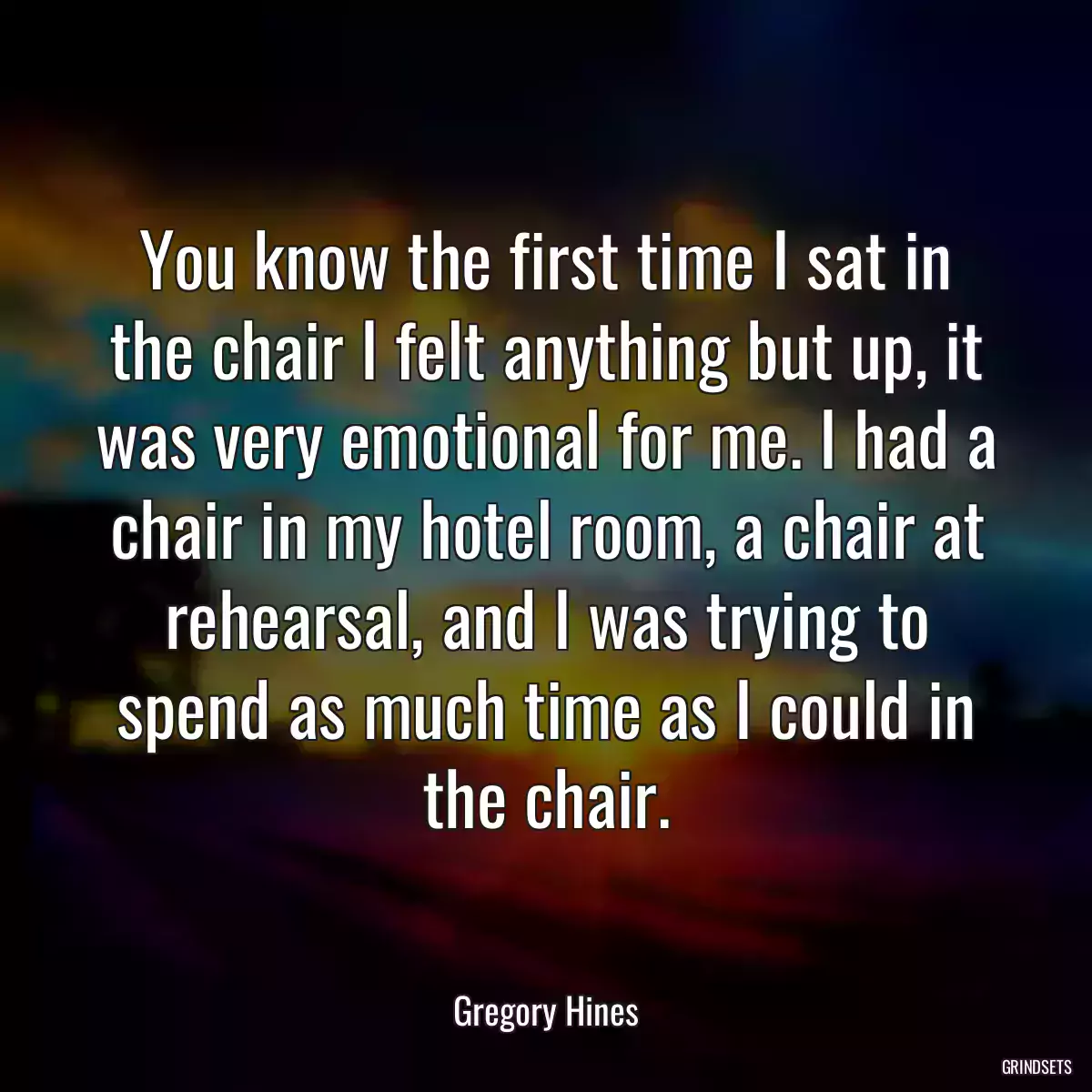 You know the first time I sat in the chair I felt anything but up, it was very emotional for me. I had a chair in my hotel room, a chair at rehearsal, and I was trying to spend as much time as I could in the chair.