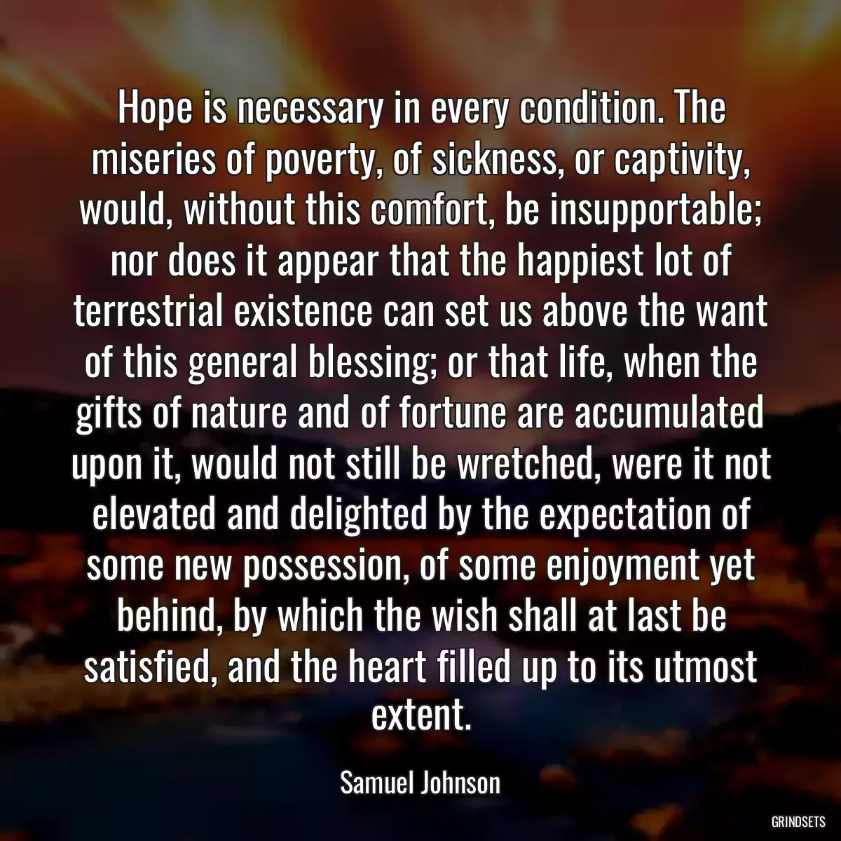 Hope is necessary in every condition. The miseries of poverty, of sickness, or captivity, would, without this comfort, be insupportable; nor does it appear that the happiest lot of terrestrial existence can set us above the want of this general blessing; or that life, when the gifts of nature and of fortune are accumulated upon it, would not still be wretched, were it not elevated and delighted by the expectation of some new possession, of some enjoyment yet behind, by which the wish shall at last be satisfied, and the heart filled up to its utmost extent.