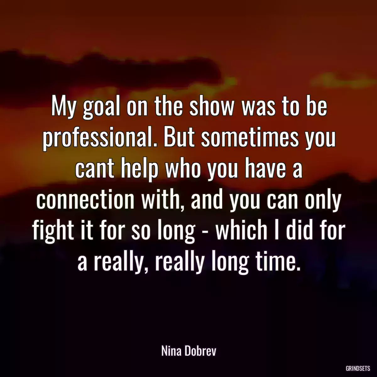 My goal on the show was to be professional. But sometimes you cant help who you have a connection with, and you can only fight it for so long - which I did for a really, really long time.