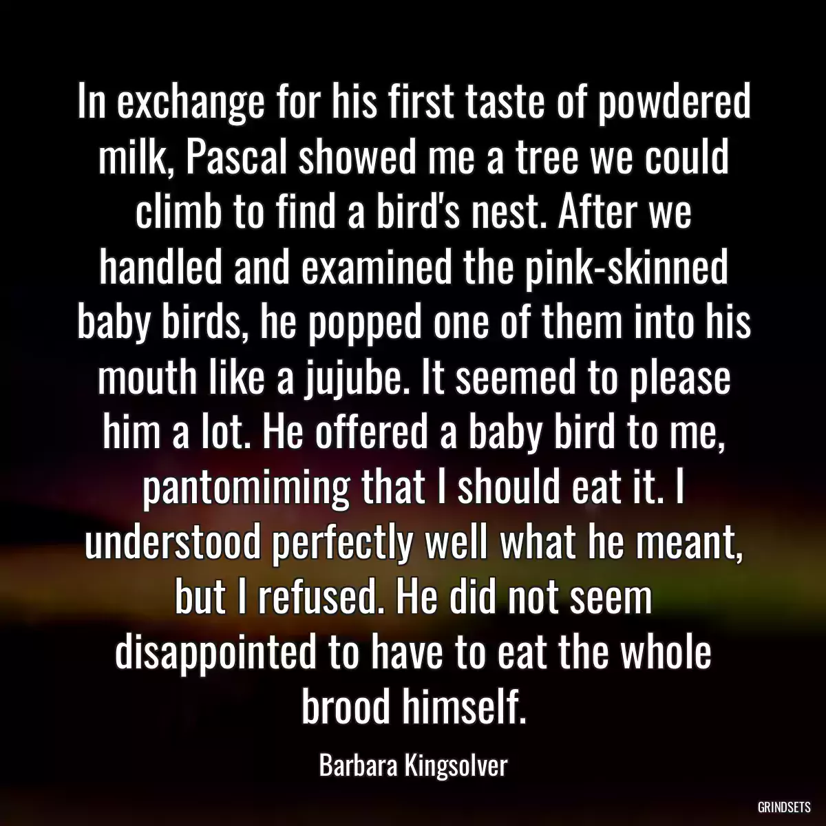 In exchange for his first taste of powdered milk, Pascal showed me a tree we could climb to find a bird\'s nest. After we handled and examined the pink-skinned baby birds, he popped one of them into his mouth like a jujube. It seemed to please him a lot. He offered a baby bird to me, pantomiming that I should eat it. I understood perfectly well what he meant, but I refused. He did not seem disappointed to have to eat the whole brood himself.