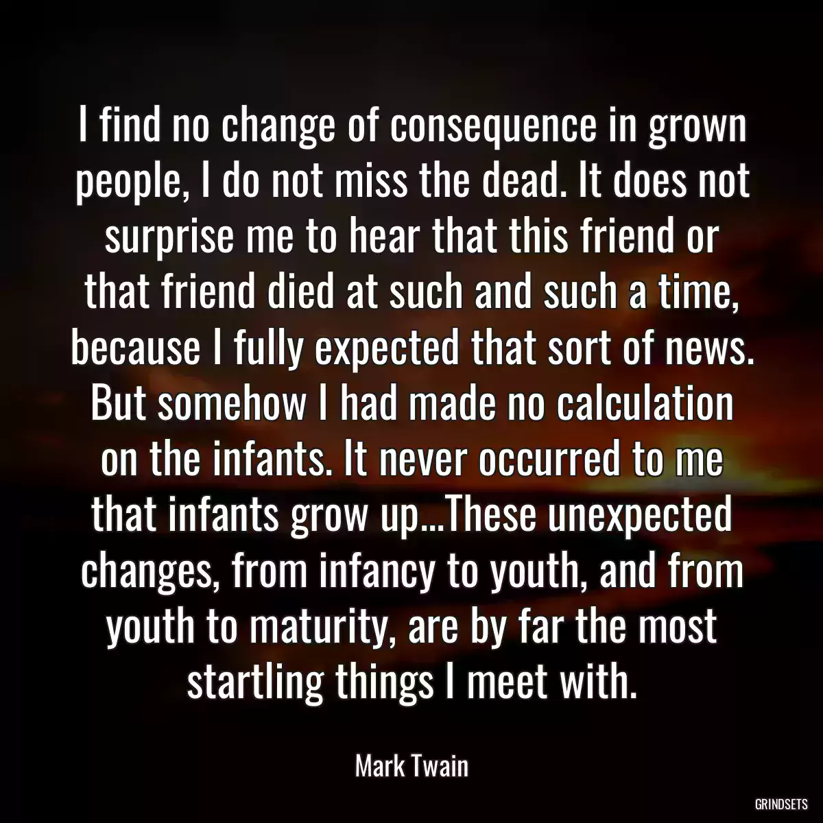 I find no change of consequence in grown people, I do not miss the dead. It does not surprise me to hear that this friend or that friend died at such and such a time, because I fully expected that sort of news. But somehow I had made no calculation on the infants. It never occurred to me that infants grow up...These unexpected changes, from infancy to youth, and from youth to maturity, are by far the most startling things I meet with.