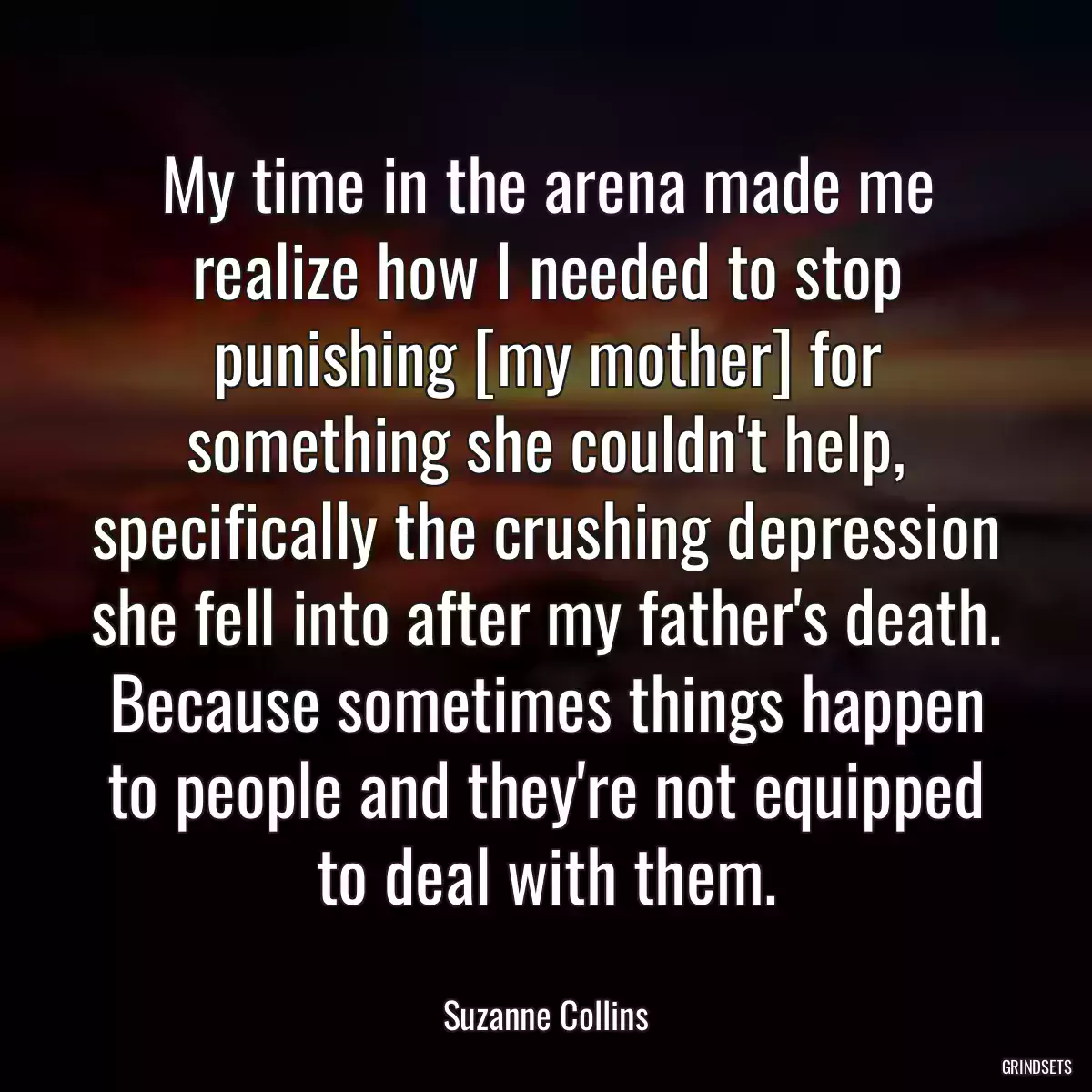 My time in the arena made me realize how I needed to stop punishing [my mother] for something she couldn\'t help, specifically the crushing depression she fell into after my father\'s death. Because sometimes things happen to people and they\'re not equipped to deal with them.