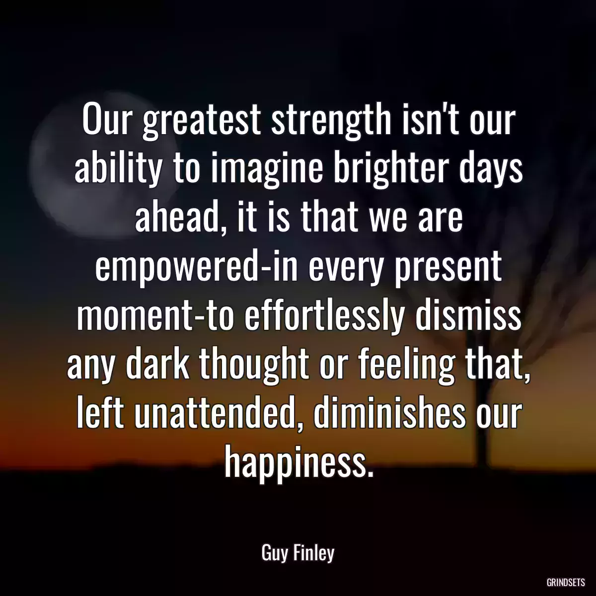 Our greatest strength isn\'t our ability to imagine brighter days ahead, it is that we are empowered-in every present moment-to effortlessly dismiss any dark thought or feeling that, left unattended, diminishes our happiness.