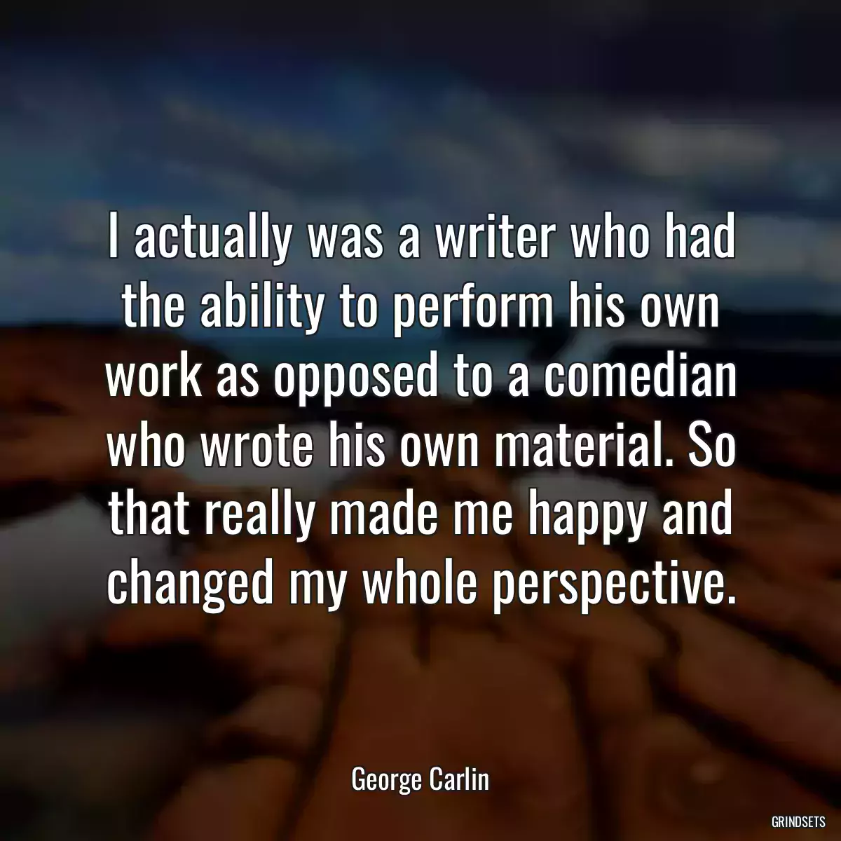 I actually was a writer who had the ability to perform his own work as opposed to a comedian who wrote his own material. So that really made me happy and changed my whole perspective.