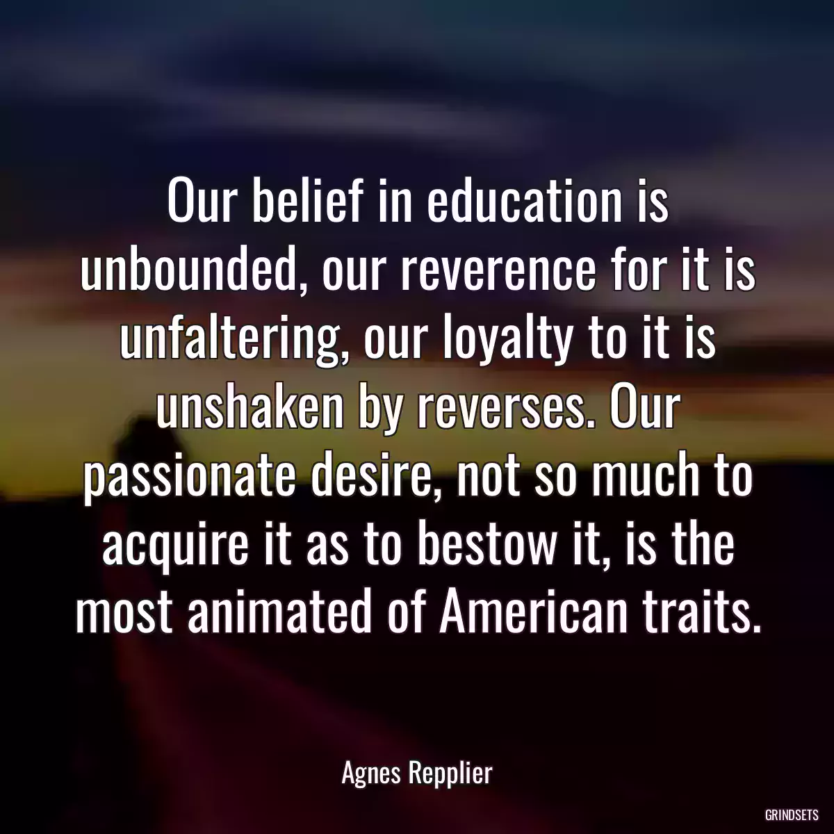 Our belief in education is unbounded, our reverence for it is unfaltering, our loyalty to it is unshaken by reverses. Our passionate desire, not so much to acquire it as to bestow it, is the most animated of American traits.