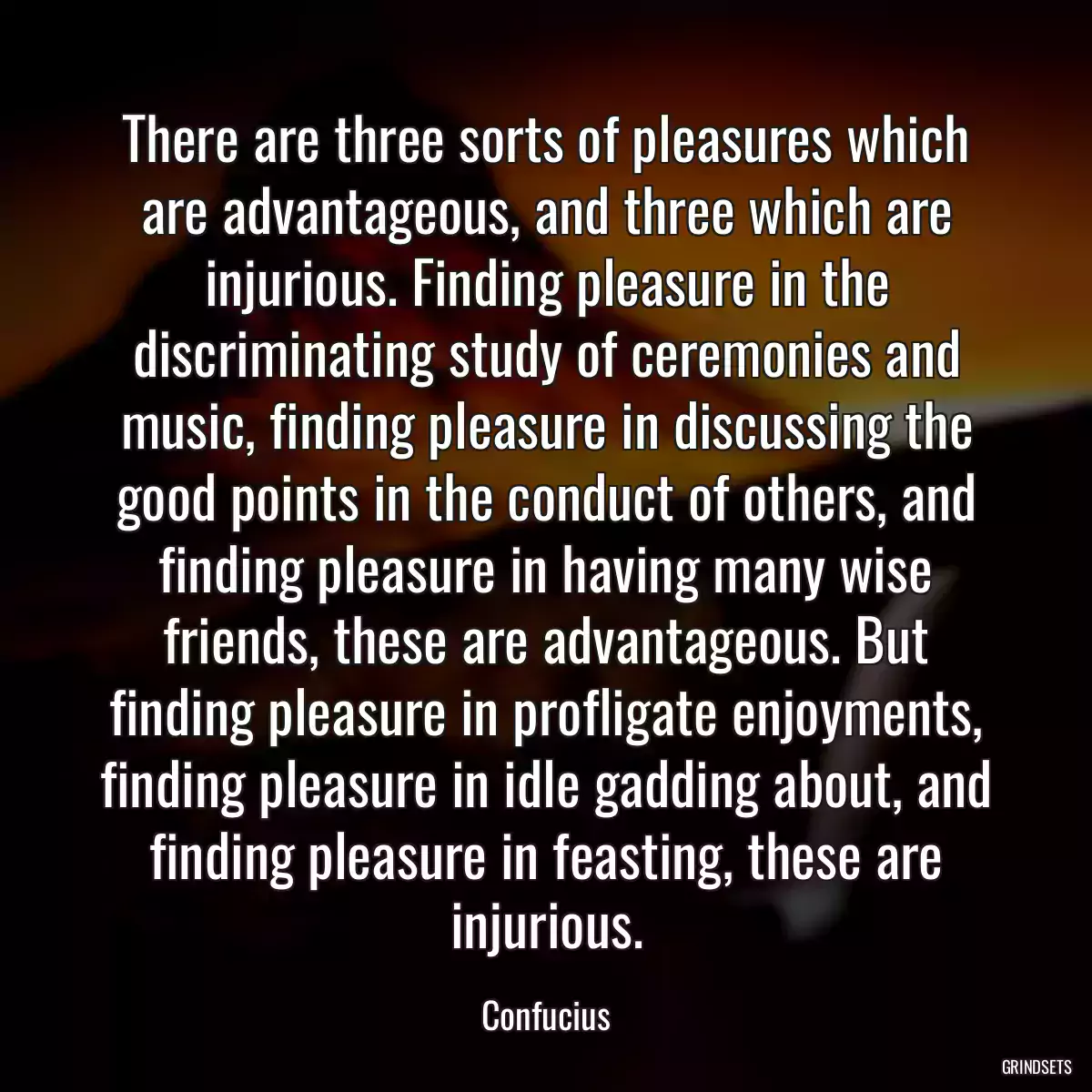 There are three sorts of pleasures which are advantageous, and three which are injurious. Finding pleasure in the discriminating study of ceremonies and music, finding pleasure in discussing the good points in the conduct of others, and finding pleasure in having many wise friends, these are advantageous. But finding pleasure in profligate enjoyments, finding pleasure in idle gadding about, and finding pleasure in feasting, these are injurious.