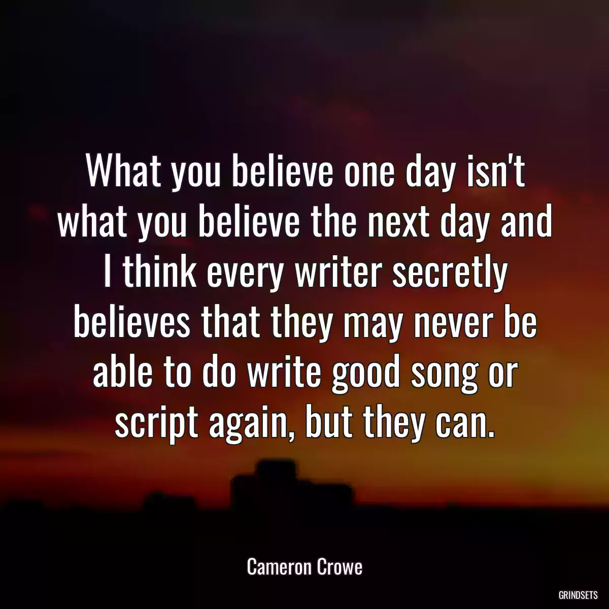 What you believe one day isn\'t what you believe the next day and I think every writer secretly believes that they may never be able to do write good song or script again, but they can.