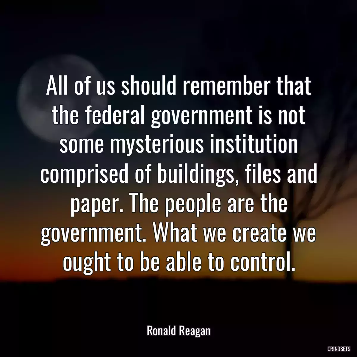 All of us should remember that the federal government is not some mysterious institution comprised of buildings, files and paper. The people are the government. What we create we ought to be able to control.