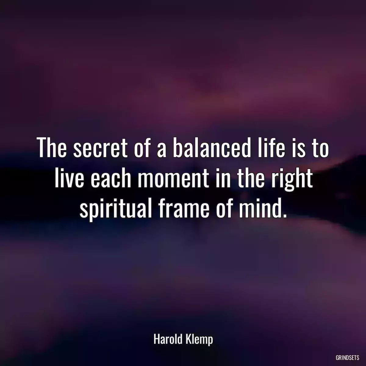 The secret of a balanced life is to live each moment in the right spiritual frame of mind.